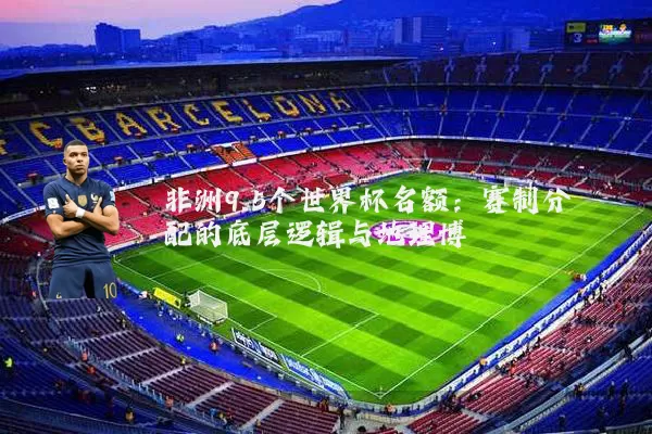 非洲9.5个世界杯名额:赛制分配的底层逻辑与地理博弈